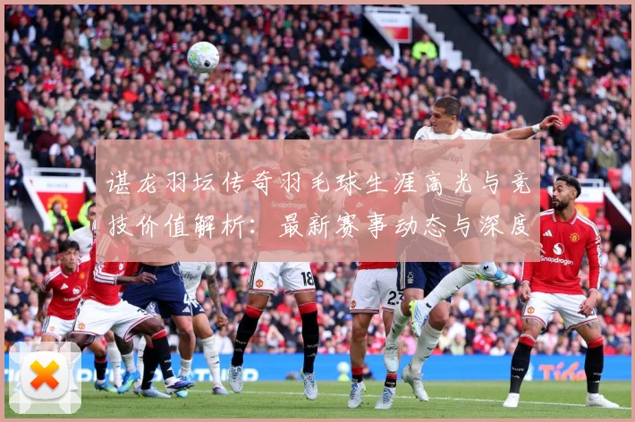 谌龙羽坛传奇羽毛球生涯高光与竞技价值解析：最新赛事动态与深度分析