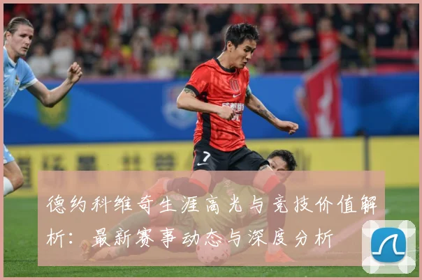 德约科维奇生涯高光与竞技价值解析：最新赛事动态与深度分析