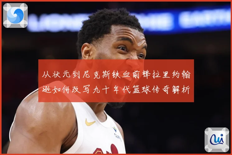从状元到尼克斯铁血前锋拉里约翰逊如何改写九十年代篮球传奇解析：最新赛事动态与深度分析