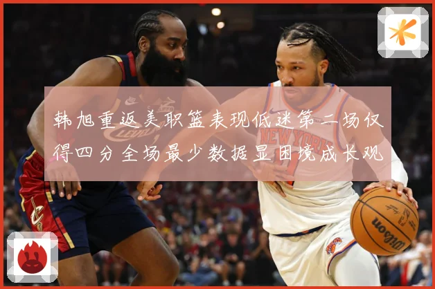 韩旭重返美职篮表现低迷第二场仅得四分全场最少数据显困境成长观察：最新赛事动态与深度分析