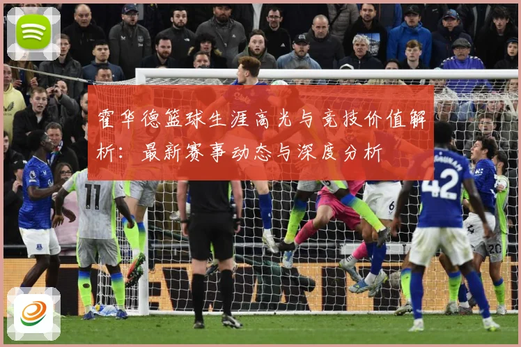 霍华德篮球生涯高光与竞技价值解析：最新赛事动态与深度分析