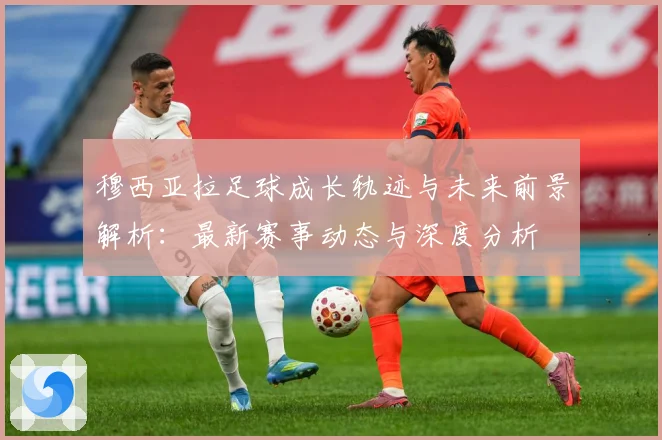 穆西亚拉足球成长轨迹与未来前景解析：最新赛事动态与深度分析