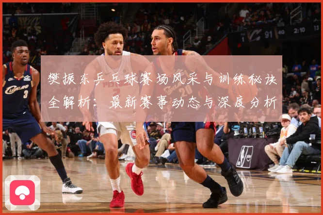 樊振东乒乓球赛场风采与训练秘诀全解析：最新赛事动态与深度分析