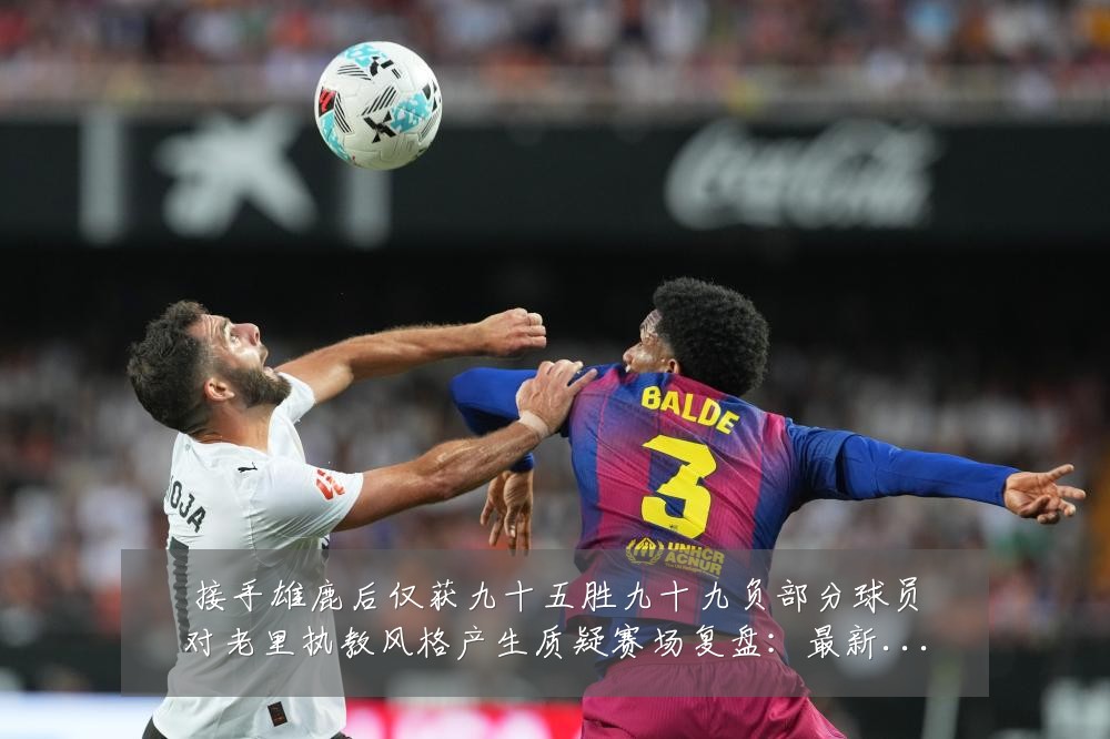 接手雄鹿后仅获九十五胜九十九负部分球员对老里执教风格产生质疑赛场复盘:最新赛事动态与深度分析